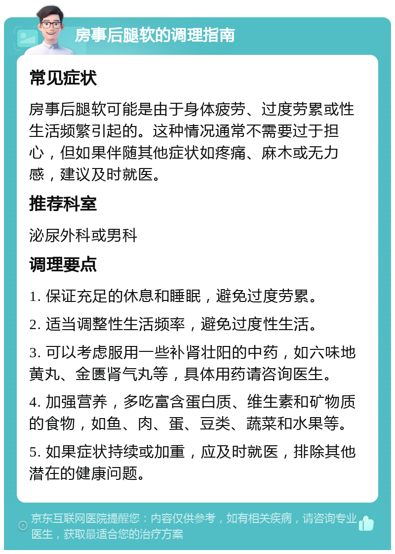 房事后腿软的调理指南 常见症状 房事后腿软可能是由于身体疲劳、过度劳累或性生活频繁引起的。这种情况通常不需要过于担心，但如果伴随其他症状如疼痛、麻木或无力感，建议及时就医。 推荐科室 泌尿外科或男科 调理要点 1. 保证充足的休息和睡眠，避免过度劳累。 2. 适当调整性生活频率，避免过度性生活。 3. 可以考虑服用一些补肾壮阳的中药，如六味地黄丸、金匮肾气丸等，具体用药请咨询医生。 4. 加强营养，多吃富含蛋白质、维生素和矿物质的食物，如鱼、肉、蛋、豆类、蔬菜和水果等。 5. 如果症状持续或加重，应及时就医，排除其他潜在的健康问题。