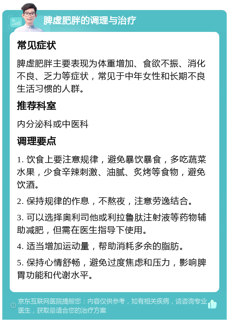 脾虚肥胖的调理与治疗 常见症状 脾虚肥胖主要表现为体重增加、食欲不振、消化不良、乏力等症状，常见于中年女性和长期不良生活习惯的人群。 推荐科室 内分泌科或中医科 调理要点 1. 饮食上要注意规律，避免暴饮暴食，多吃蔬菜水果，少食辛辣刺激、油腻、炙烤等食物，避免饮酒。 2. 保持规律的作息，不熬夜，注意劳逸结合。 3. 可以选择奥利司他或利拉鲁肽注射液等药物辅助减肥，但需在医生指导下使用。 4. 适当增加运动量，帮助消耗多余的脂肪。 5. 保持心情舒畅，避免过度焦虑和压力，影响脾胃功能和代谢水平。