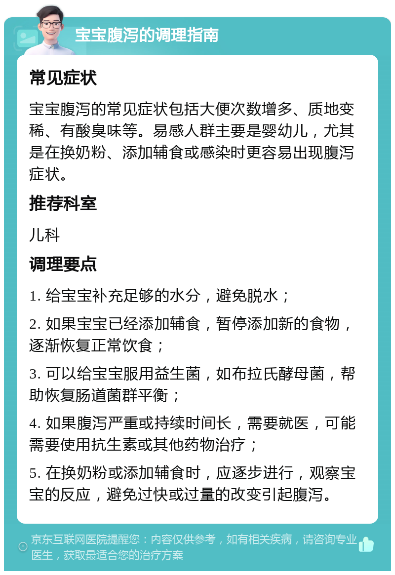 宝宝腹泻的调理指南 常见症状 宝宝腹泻的常见症状包括大便次数增多、质地变稀、有酸臭味等。易感人群主要是婴幼儿，尤其是在换奶粉、添加辅食或感染时更容易出现腹泻症状。 推荐科室 儿科 调理要点 1. 给宝宝补充足够的水分，避免脱水； 2. 如果宝宝已经添加辅食，暂停添加新的食物，逐渐恢复正常饮食； 3. 可以给宝宝服用益生菌，如布拉氏酵母菌，帮助恢复肠道菌群平衡； 4. 如果腹泻严重或持续时间长，需要就医，可能需要使用抗生素或其他药物治疗； 5. 在换奶粉或添加辅食时，应逐步进行，观察宝宝的反应，避免过快或过量的改变引起腹泻。