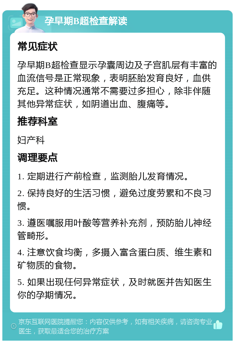 孕早期B超检查解读 常见症状 孕早期B超检查显示孕囊周边及子宫肌层有丰富的血流信号是正常现象，表明胚胎发育良好，血供充足。这种情况通常不需要过多担心，除非伴随其他异常症状，如阴道出血、腹痛等。 推荐科室 妇产科 调理要点 1. 定期进行产前检查，监测胎儿发育情况。 2. 保持良好的生活习惯，避免过度劳累和不良习惯。 3. 遵医嘱服用叶酸等营养补充剂，预防胎儿神经管畸形。 4. 注意饮食均衡，多摄入富含蛋白质、维生素和矿物质的食物。 5. 如果出现任何异常症状，及时就医并告知医生你的孕期情况。