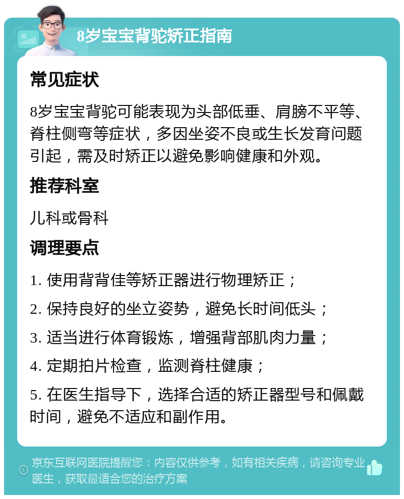 8岁宝宝背驼矫正指南 常见症状 8岁宝宝背驼可能表现为头部低垂、肩膀不平等、脊柱侧弯等症状，多因坐姿不良或生长发育问题引起，需及时矫正以避免影响健康和外观。 推荐科室 儿科或骨科 调理要点 1. 使用背背佳等矫正器进行物理矫正； 2. 保持良好的坐立姿势，避免长时间低头； 3. 适当进行体育锻炼，增强背部肌肉力量； 4. 定期拍片检查，监测脊柱健康； 5. 在医生指导下，选择合适的矫正器型号和佩戴时间，避免不适应和副作用。