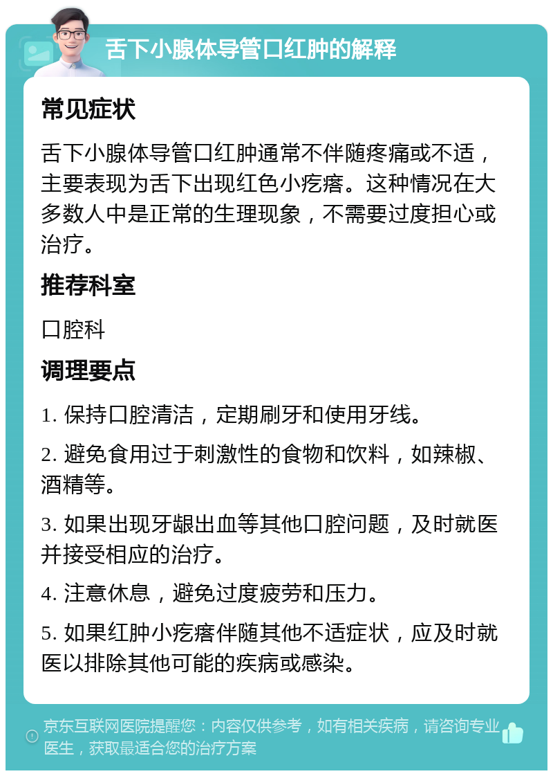 舌下小腺体导管口红肿的解释 常见症状 舌下小腺体导管口红肿通常不伴随疼痛或不适，主要表现为舌下出现红色小疙瘩。这种情况在大多数人中是正常的生理现象，不需要过度担心或治疗。 推荐科室 口腔科 调理要点 1. 保持口腔清洁，定期刷牙和使用牙线。 2. 避免食用过于刺激性的食物和饮料，如辣椒、酒精等。 3. 如果出现牙龈出血等其他口腔问题，及时就医并接受相应的治疗。 4. 注意休息，避免过度疲劳和压力。 5. 如果红肿小疙瘩伴随其他不适症状，应及时就医以排除其他可能的疾病或感染。