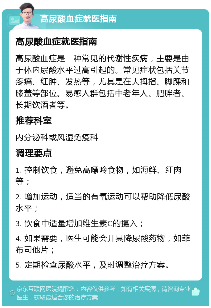 高尿酸血症就医指南 高尿酸血症就医指南 高尿酸血症是一种常见的代谢性疾病，主要是由于体内尿酸水平过高引起的。常见症状包括关节疼痛、红肿、发热等，尤其是在大拇指、脚踝和膝盖等部位。易感人群包括中老年人、肥胖者、长期饮酒者等。 推荐科室 内分泌科或风湿免疫科 调理要点 1. 控制饮食，避免高嘌呤食物，如海鲜、红肉等； 2. 增加运动，适当的有氧运动可以帮助降低尿酸水平； 3. 饮食中适量增加维生素C的摄入； 4. 如果需要，医生可能会开具降尿酸药物，如菲布司他片； 5. 定期检查尿酸水平，及时调整治疗方案。