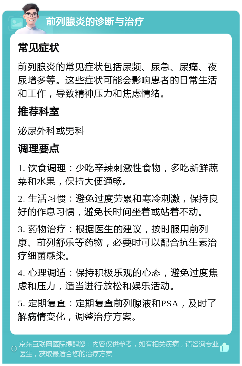 前列腺炎的诊断与治疗 常见症状 前列腺炎的常见症状包括尿频、尿急、尿痛、夜尿增多等。这些症状可能会影响患者的日常生活和工作，导致精神压力和焦虑情绪。 推荐科室 泌尿外科或男科 调理要点 1. 饮食调理：少吃辛辣刺激性食物，多吃新鲜蔬菜和水果，保持大便通畅。 2. 生活习惯：避免过度劳累和寒冷刺激，保持良好的作息习惯，避免长时间坐着或站着不动。 3. 药物治疗：根据医生的建议，按时服用前列康、前列舒乐等药物，必要时可以配合抗生素治疗细菌感染。 4. 心理调适：保持积极乐观的心态，避免过度焦虑和压力，适当进行放松和娱乐活动。 5. 定期复查：定期复查前列腺液和PSA，及时了解病情变化，调整治疗方案。