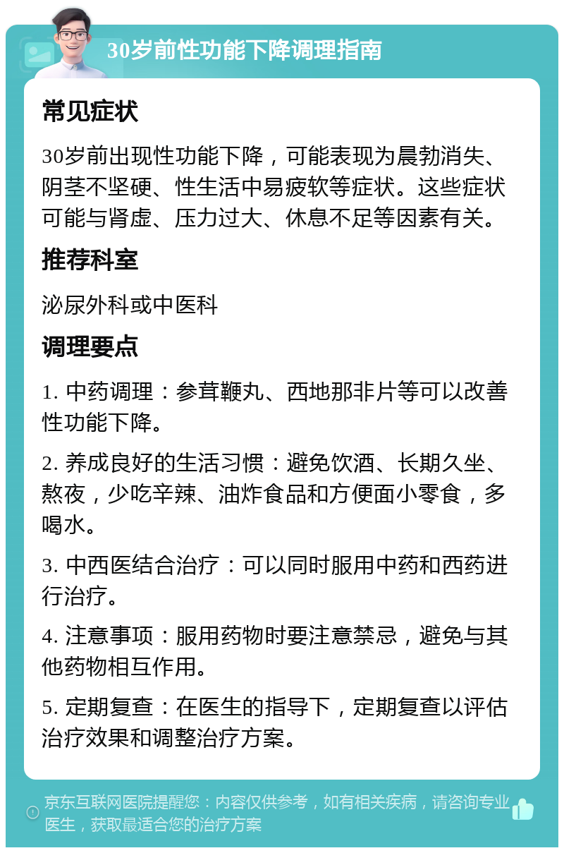 30岁前性功能下降调理指南 常见症状 30岁前出现性功能下降，可能表现为晨勃消失、阴茎不坚硬、性生活中易疲软等症状。这些症状可能与肾虚、压力过大、休息不足等因素有关。 推荐科室 泌尿外科或中医科 调理要点 1. 中药调理：参茸鞭丸、西地那非片等可以改善性功能下降。 2. 养成良好的生活习惯：避免饮酒、长期久坐、熬夜，少吃辛辣、油炸食品和方便面小零食，多喝水。 3. 中西医结合治疗：可以同时服用中药和西药进行治疗。 4. 注意事项：服用药物时要注意禁忌，避免与其他药物相互作用。 5. 定期复查：在医生的指导下，定期复查以评估治疗效果和调整治疗方案。