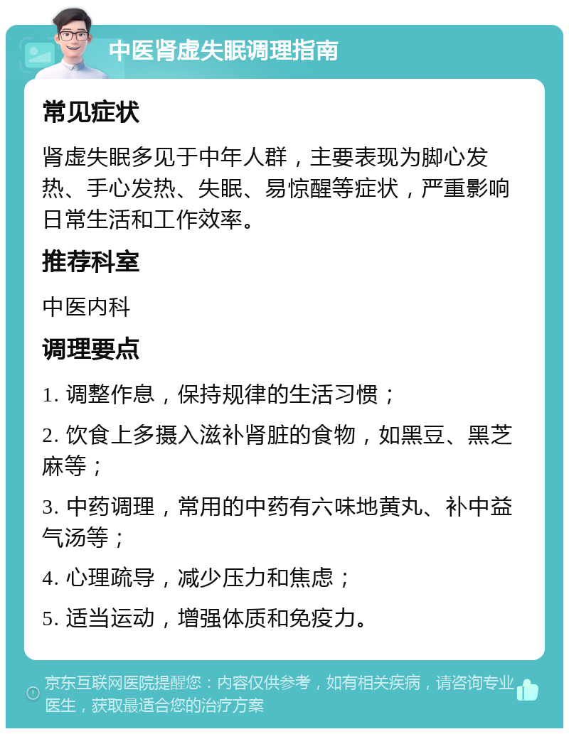 中医肾虚失眠调理指南 常见症状 肾虚失眠多见于中年人群，主要表现为脚心发热、手心发热、失眠、易惊醒等症状，严重影响日常生活和工作效率。 推荐科室 中医内科 调理要点 1. 调整作息，保持规律的生活习惯； 2. 饮食上多摄入滋补肾脏的食物，如黑豆、黑芝麻等； 3. 中药调理，常用的中药有六味地黄丸、补中益气汤等； 4. 心理疏导，减少压力和焦虑； 5. 适当运动，增强体质和免疫力。