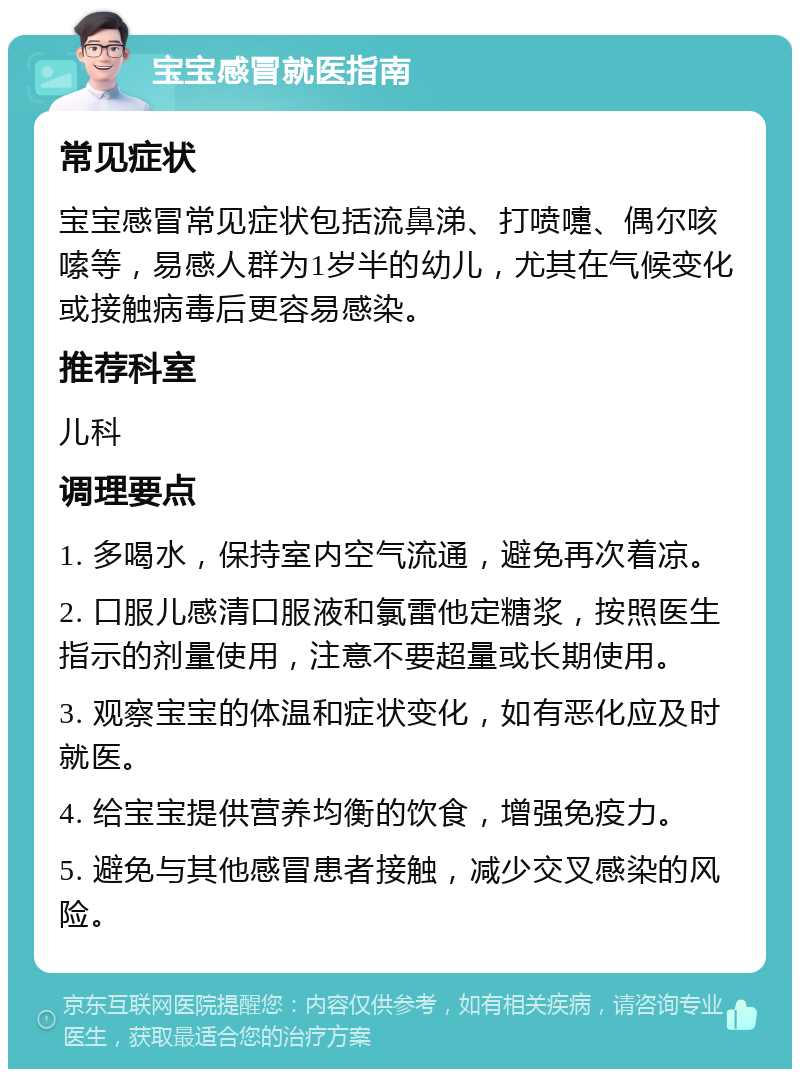 宝宝感冒就医指南 常见症状 宝宝感冒常见症状包括流鼻涕、打喷嚏、偶尔咳嗦等，易感人群为1岁半的幼儿，尤其在气候变化或接触病毒后更容易感染。 推荐科室 儿科 调理要点 1. 多喝水，保持室内空气流通，避免再次着凉。 2. 口服儿感清口服液和氯雷他定糖浆，按照医生指示的剂量使用，注意不要超量或长期使用。 3. 观察宝宝的体温和症状变化，如有恶化应及时就医。 4. 给宝宝提供营养均衡的饮食，增强免疫力。 5. 避免与其他感冒患者接触，减少交叉感染的风险。