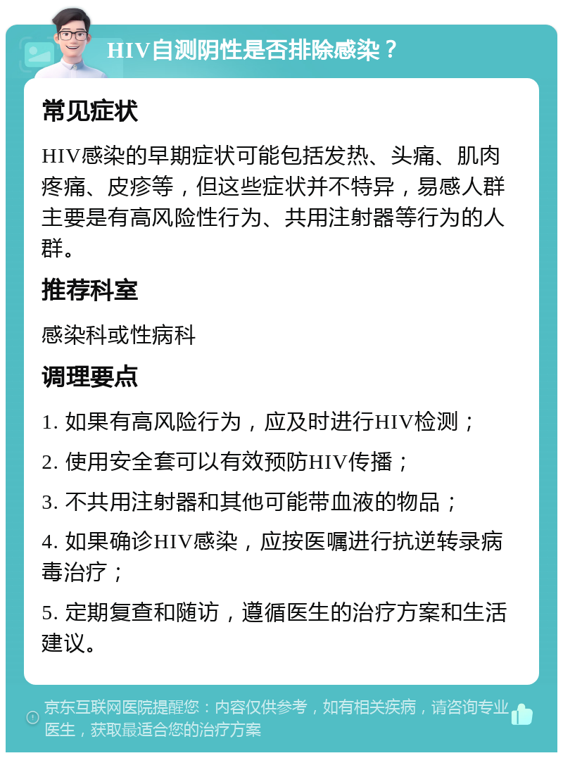 HIV自测阴性是否排除感染？ 常见症状 HIV感染的早期症状可能包括发热、头痛、肌肉疼痛、皮疹等，但这些症状并不特异，易感人群主要是有高风险性行为、共用注射器等行为的人群。 推荐科室 感染科或性病科 调理要点 1. 如果有高风险行为，应及时进行HIV检测； 2. 使用安全套可以有效预防HIV传播； 3. 不共用注射器和其他可能带血液的物品； 4. 如果确诊HIV感染，应按医嘱进行抗逆转录病毒治疗； 5. 定期复查和随访，遵循医生的治疗方案和生活建议。