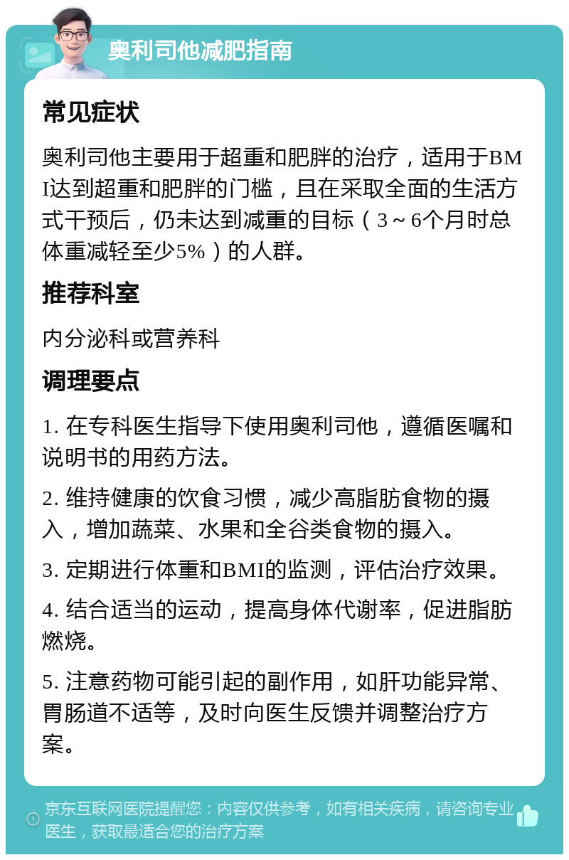 奥利司他减肥指南 常见症状 奥利司他主要用于超重和肥胖的治疗，适用于BMI达到超重和肥胖的门槛，且在采取全面的生活方式干预后，仍未达到减重的目标（3～6个月时总体重减轻至少5%）的人群。 推荐科室 内分泌科或营养科 调理要点 1. 在专科医生指导下使用奥利司他，遵循医嘱和说明书的用药方法。 2. 维持健康的饮食习惯，减少高脂肪食物的摄入，增加蔬菜、水果和全谷类食物的摄入。 3. 定期进行体重和BMI的监测，评估治疗效果。 4. 结合适当的运动，提高身体代谢率，促进脂肪燃烧。 5. 注意药物可能引起的副作用，如肝功能异常、胃肠道不适等，及时向医生反馈并调整治疗方案。