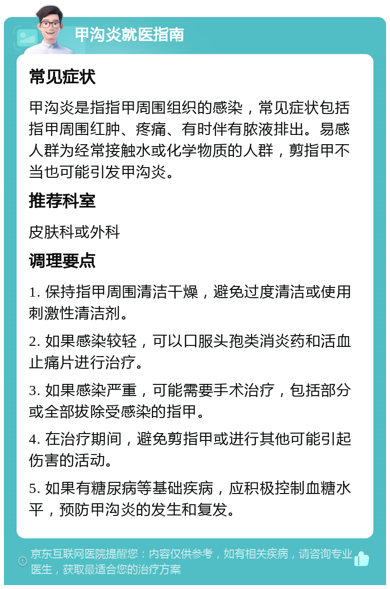 甲沟炎就医指南 常见症状 甲沟炎是指指甲周围组织的感染，常见症状包括指甲周围红肿、疼痛、有时伴有脓液排出。易感人群为经常接触水或化学物质的人群，剪指甲不当也可能引发甲沟炎。 推荐科室 皮肤科或外科 调理要点 1. 保持指甲周围清洁干燥，避免过度清洁或使用刺激性清洁剂。 2. 如果感染较轻，可以口服头孢类消炎药和活血止痛片进行治疗。 3. 如果感染严重，可能需要手术治疗，包括部分或全部拔除受感染的指甲。 4. 在治疗期间，避免剪指甲或进行其他可能引起伤害的活动。 5. 如果有糖尿病等基础疾病，应积极控制血糖水平，预防甲沟炎的发生和复发。