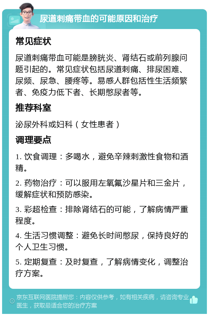 尿道刺痛带血的可能原因和治疗 常见症状 尿道刺痛带血可能是膀胱炎、肾结石或前列腺问题引起的。常见症状包括尿道刺痛、排尿困难、尿频、尿急、腰疼等。易感人群包括性生活频繁者、免疫力低下者、长期憋尿者等。 推荐科室 泌尿外科或妇科（女性患者） 调理要点 1. 饮食调理：多喝水，避免辛辣刺激性食物和酒精。 2. 药物治疗：可以服用左氧氟沙星片和三金片，缓解症状和预防感染。 3. 彩超检查：排除肾结石的可能，了解病情严重程度。 4. 生活习惯调整：避免长时间憋尿，保持良好的个人卫生习惯。 5. 定期复查：及时复查，了解病情变化，调整治疗方案。