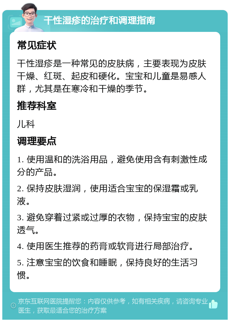 干性湿疹的治疗和调理指南 常见症状 干性湿疹是一种常见的皮肤病，主要表现为皮肤干燥、红斑、起皮和硬化。宝宝和儿童是易感人群，尤其是在寒冷和干燥的季节。 推荐科室 儿科 调理要点 1. 使用温和的洗浴用品，避免使用含有刺激性成分的产品。 2. 保持皮肤湿润，使用适合宝宝的保湿霜或乳液。 3. 避免穿着过紧或过厚的衣物，保持宝宝的皮肤透气。 4. 使用医生推荐的药膏或软膏进行局部治疗。 5. 注意宝宝的饮食和睡眠，保持良好的生活习惯。