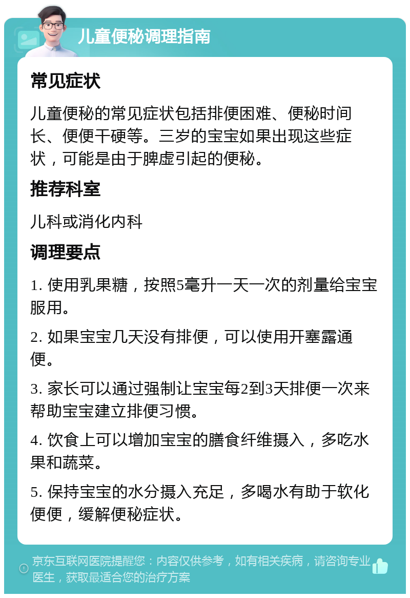 儿童便秘调理指南 常见症状 儿童便秘的常见症状包括排便困难、便秘时间长、便便干硬等。三岁的宝宝如果出现这些症状，可能是由于脾虚引起的便秘。 推荐科室 儿科或消化内科 调理要点 1. 使用乳果糖，按照5毫升一天一次的剂量给宝宝服用。 2. 如果宝宝几天没有排便，可以使用开塞露通便。 3. 家长可以通过强制让宝宝每2到3天排便一次来帮助宝宝建立排便习惯。 4. 饮食上可以增加宝宝的膳食纤维摄入，多吃水果和蔬菜。 5. 保持宝宝的水分摄入充足，多喝水有助于软化便便，缓解便秘症状。