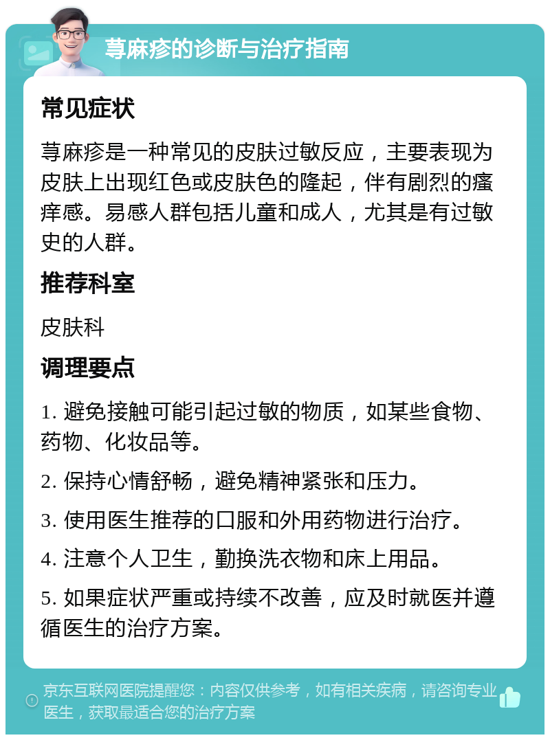 荨麻疹的诊断与治疗指南 常见症状 荨麻疹是一种常见的皮肤过敏反应，主要表现为皮肤上出现红色或皮肤色的隆起，伴有剧烈的瘙痒感。易感人群包括儿童和成人，尤其是有过敏史的人群。 推荐科室 皮肤科 调理要点 1. 避免接触可能引起过敏的物质，如某些食物、药物、化妆品等。 2. 保持心情舒畅，避免精神紧张和压力。 3. 使用医生推荐的口服和外用药物进行治疗。 4. 注意个人卫生，勤换洗衣物和床上用品。 5. 如果症状严重或持续不改善，应及时就医并遵循医生的治疗方案。