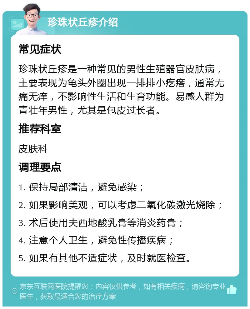 珍珠状丘疹介绍 常见症状 珍珠状丘疹是一种常见的男性生殖器官皮肤病，主要表现为龟头外圈出现一排排小疙瘩，通常无痛无痒，不影响性生活和生育功能。易感人群为青壮年男性，尤其是包皮过长者。 推荐科室 皮肤科 调理要点 1. 保持局部清洁，避免感染； 2. 如果影响美观，可以考虑二氧化碳激光烧除； 3. 术后使用夫西地酸乳膏等消炎药膏； 4. 注意个人卫生，避免性传播疾病； 5. 如果有其他不适症状，及时就医检查。