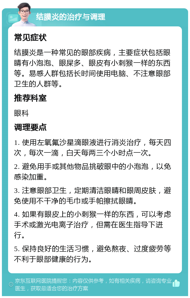 结膜炎的治疗与调理 常见症状 结膜炎是一种常见的眼部疾病，主要症状包括眼睛有小泡泡、眼屎多、眼皮有小刺猴一样的东西等。易感人群包括长时间使用电脑、不注意眼部卫生的人群等。 推荐科室 眼科 调理要点 1. 使用左氧氟沙星滴眼液进行消炎治疗，每天四次，每次一滴，白天每两三个小时点一次。 2. 避免用手或其他物品挑破眼中的小泡泡，以免感染加重。 3. 注意眼部卫生，定期清洁眼睛和眼周皮肤，避免使用不干净的毛巾或手帕擦拭眼睛。 4. 如果有眼皮上的小刺猴一样的东西，可以考虑手术或激光电离子治疗，但需在医生指导下进行。 5. 保持良好的生活习惯，避免熬夜、过度疲劳等不利于眼部健康的行为。