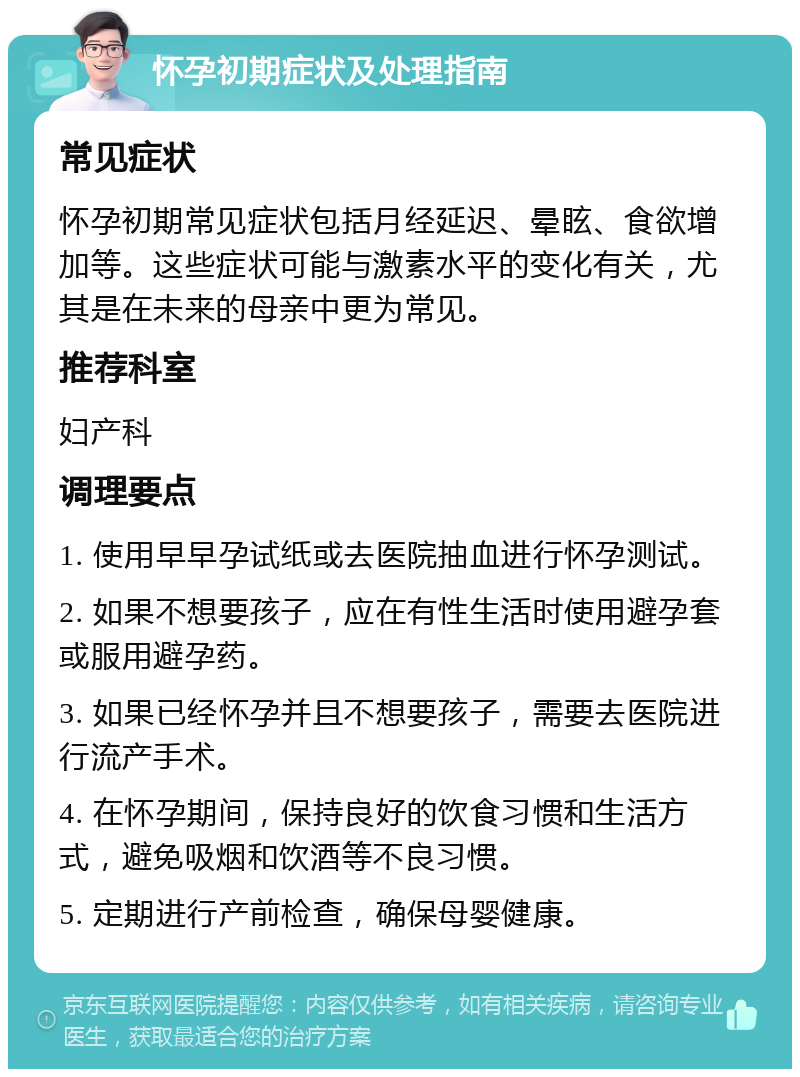 怀孕初期症状及处理指南 常见症状 怀孕初期常见症状包括月经延迟、晕眩、食欲增加等。这些症状可能与激素水平的变化有关，尤其是在未来的母亲中更为常见。 推荐科室 妇产科 调理要点 1. 使用早早孕试纸或去医院抽血进行怀孕测试。 2. 如果不想要孩子，应在有性生活时使用避孕套或服用避孕药。 3. 如果已经怀孕并且不想要孩子，需要去医院进行流产手术。 4. 在怀孕期间，保持良好的饮食习惯和生活方式，避免吸烟和饮酒等不良习惯。 5. 定期进行产前检查，确保母婴健康。