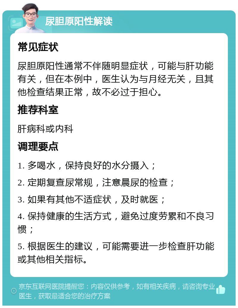 尿胆原阳性解读 常见症状 尿胆原阳性通常不伴随明显症状，可能与肝功能有关，但在本例中，医生认为与月经无关，且其他检查结果正常，故不必过于担心。 推荐科室 肝病科或内科 调理要点 1. 多喝水，保持良好的水分摄入； 2. 定期复查尿常规，注意晨尿的检查； 3. 如果有其他不适症状，及时就医； 4. 保持健康的生活方式，避免过度劳累和不良习惯； 5. 根据医生的建议，可能需要进一步检查肝功能或其他相关指标。