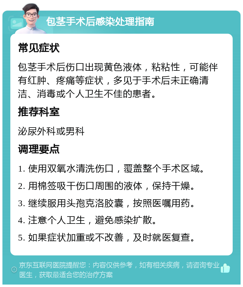 包茎手术后感染处理指南 常见症状 包茎手术后伤口出现黄色液体，粘粘性，可能伴有红肿、疼痛等症状，多见于手术后未正确清洁、消毒或个人卫生不佳的患者。 推荐科室 泌尿外科或男科 调理要点 1. 使用双氧水清洗伤口，覆盖整个手术区域。 2. 用棉签吸干伤口周围的液体，保持干燥。 3. 继续服用头孢克洛胶囊，按照医嘱用药。 4. 注意个人卫生，避免感染扩散。 5. 如果症状加重或不改善，及时就医复查。