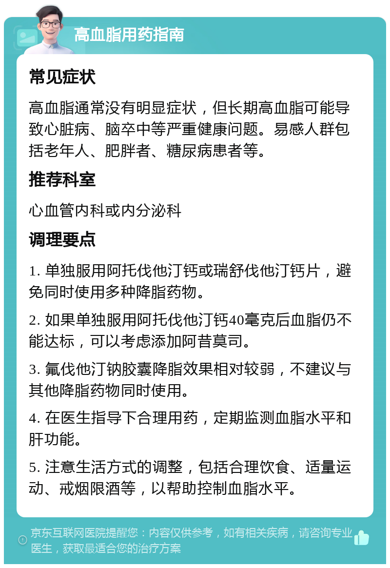 高血脂用药指南 常见症状 高血脂通常没有明显症状，但长期高血脂可能导致心脏病、脑卒中等严重健康问题。易感人群包括老年人、肥胖者、糖尿病患者等。 推荐科室 心血管内科或内分泌科 调理要点 1. 单独服用阿托伐他汀钙或瑞舒伐他汀钙片，避免同时使用多种降脂药物。 2. 如果单独服用阿托伐他汀钙40毫克后血脂仍不能达标，可以考虑添加阿昔莫司。 3. 氟伐他汀钠胶囊降脂效果相对较弱，不建议与其他降脂药物同时使用。 4. 在医生指导下合理用药，定期监测血脂水平和肝功能。 5. 注意生活方式的调整，包括合理饮食、适量运动、戒烟限酒等，以帮助控制血脂水平。