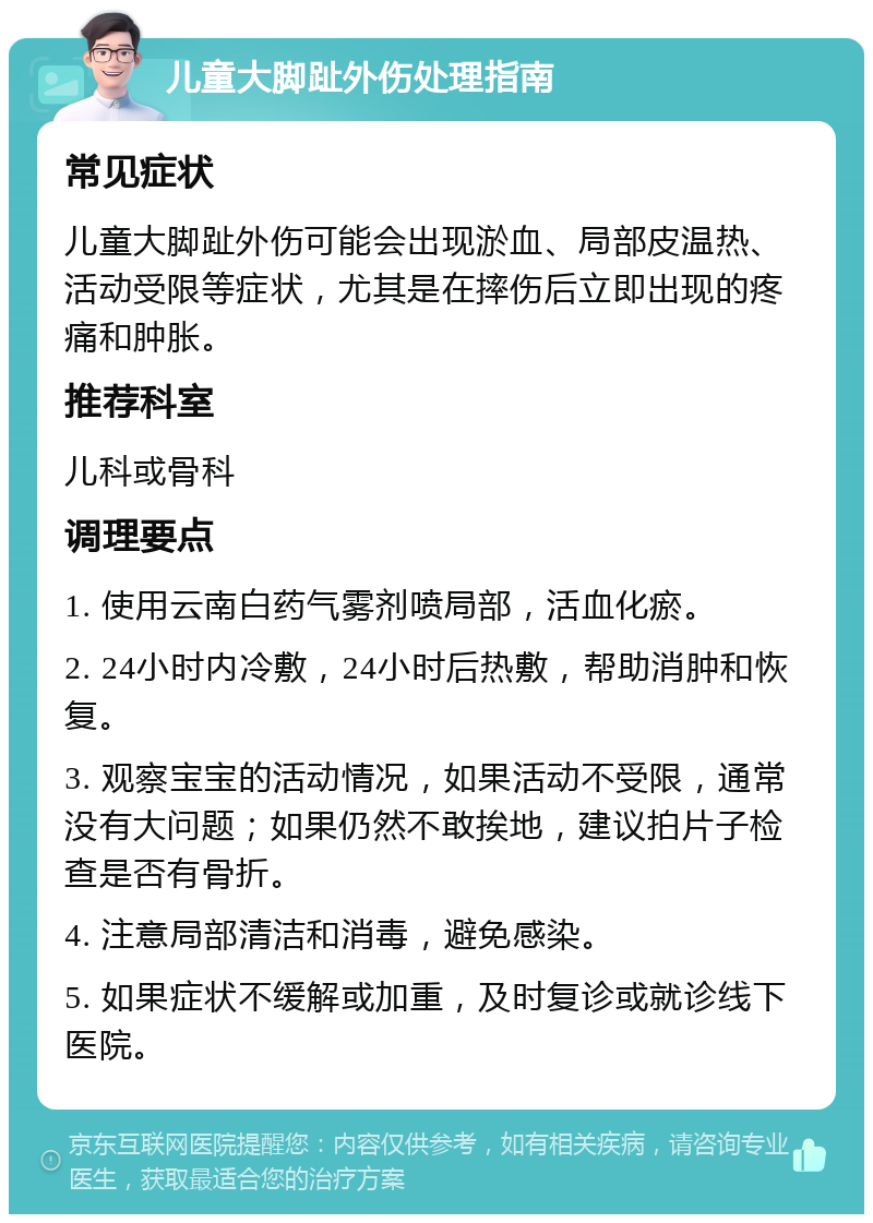 儿童大脚趾外伤处理指南 常见症状 儿童大脚趾外伤可能会出现淤血、局部皮温热、活动受限等症状，尤其是在摔伤后立即出现的疼痛和肿胀。 推荐科室 儿科或骨科 调理要点 1. 使用云南白药气雾剂喷局部，活血化瘀。 2. 24小时内冷敷，24小时后热敷，帮助消肿和恢复。 3. 观察宝宝的活动情况，如果活动不受限，通常没有大问题；如果仍然不敢挨地，建议拍片子检查是否有骨折。 4. 注意局部清洁和消毒，避免感染。 5. 如果症状不缓解或加重，及时复诊或就诊线下医院。