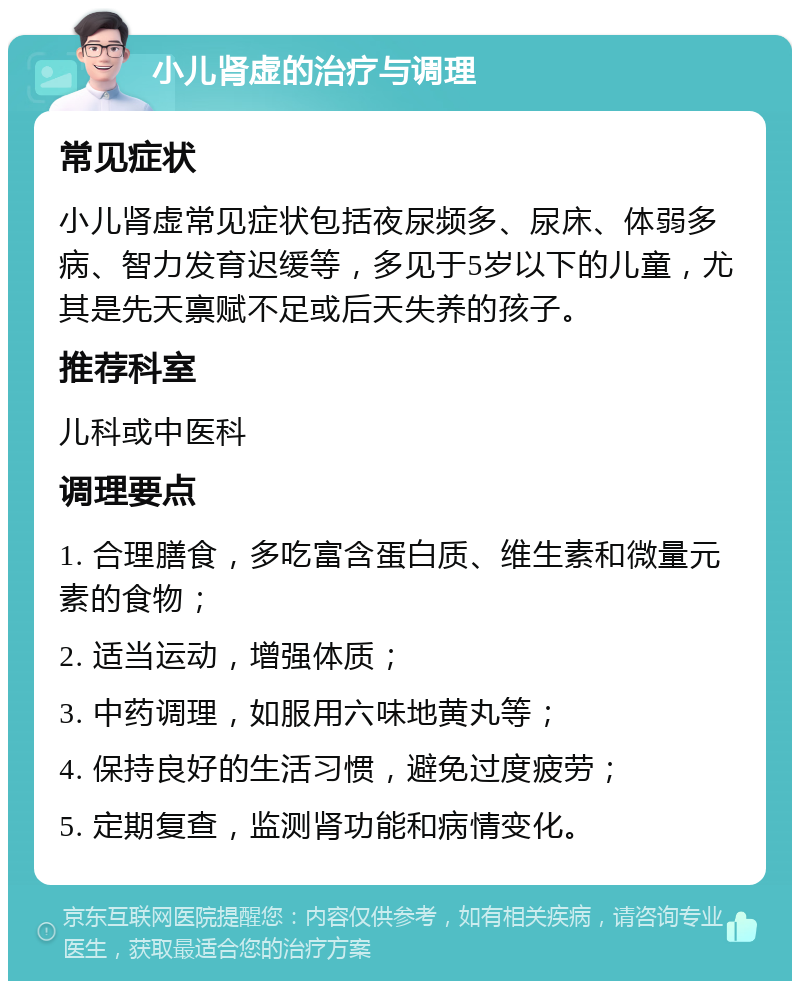 小儿肾虚的治疗与调理 常见症状 小儿肾虚常见症状包括夜尿频多、尿床、体弱多病、智力发育迟缓等，多见于5岁以下的儿童，尤其是先天禀赋不足或后天失养的孩子。 推荐科室 儿科或中医科 调理要点 1. 合理膳食，多吃富含蛋白质、维生素和微量元素的食物； 2. 适当运动，增强体质； 3. 中药调理，如服用六味地黄丸等； 4. 保持良好的生活习惯，避免过度疲劳； 5. 定期复查，监测肾功能和病情变化。