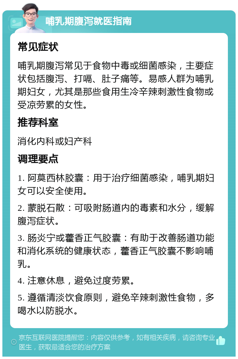 哺乳期腹泻就医指南 常见症状 哺乳期腹泻常见于食物中毒或细菌感染，主要症状包括腹泻、打嗝、肚子痛等。易感人群为哺乳期妇女，尤其是那些食用生冷辛辣刺激性食物或受凉劳累的女性。 推荐科室 消化内科或妇产科 调理要点 1. 阿莫西林胶囊：用于治疗细菌感染，哺乳期妇女可以安全使用。 2. 蒙脱石散：可吸附肠道内的毒素和水分，缓解腹泻症状。 3. 肠炎宁或藿香正气胶囊：有助于改善肠道功能和消化系统的健康状态，藿香正气胶囊不影响哺乳。 4. 注意休息，避免过度劳累。 5. 遵循清淡饮食原则，避免辛辣刺激性食物，多喝水以防脱水。