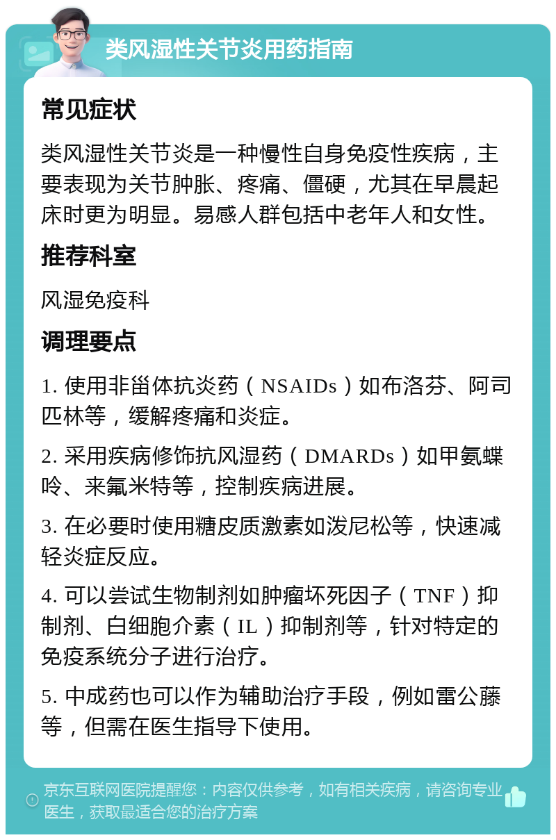 类风湿性关节炎用药指南 常见症状 类风湿性关节炎是一种慢性自身免疫性疾病，主要表现为关节肿胀、疼痛、僵硬，尤其在早晨起床时更为明显。易感人群包括中老年人和女性。 推荐科室 风湿免疫科 调理要点 1. 使用非甾体抗炎药（NSAIDs）如布洛芬、阿司匹林等，缓解疼痛和炎症。 2. 采用疾病修饰抗风湿药（DMARDs）如甲氨蝶呤、来氟米特等，控制疾病进展。 3. 在必要时使用糖皮质激素如泼尼松等，快速减轻炎症反应。 4. 可以尝试生物制剂如肿瘤坏死因子（TNF）抑制剂、白细胞介素（IL）抑制剂等，针对特定的免疫系统分子进行治疗。 5. 中成药也可以作为辅助治疗手段，例如雷公藤等，但需在医生指导下使用。