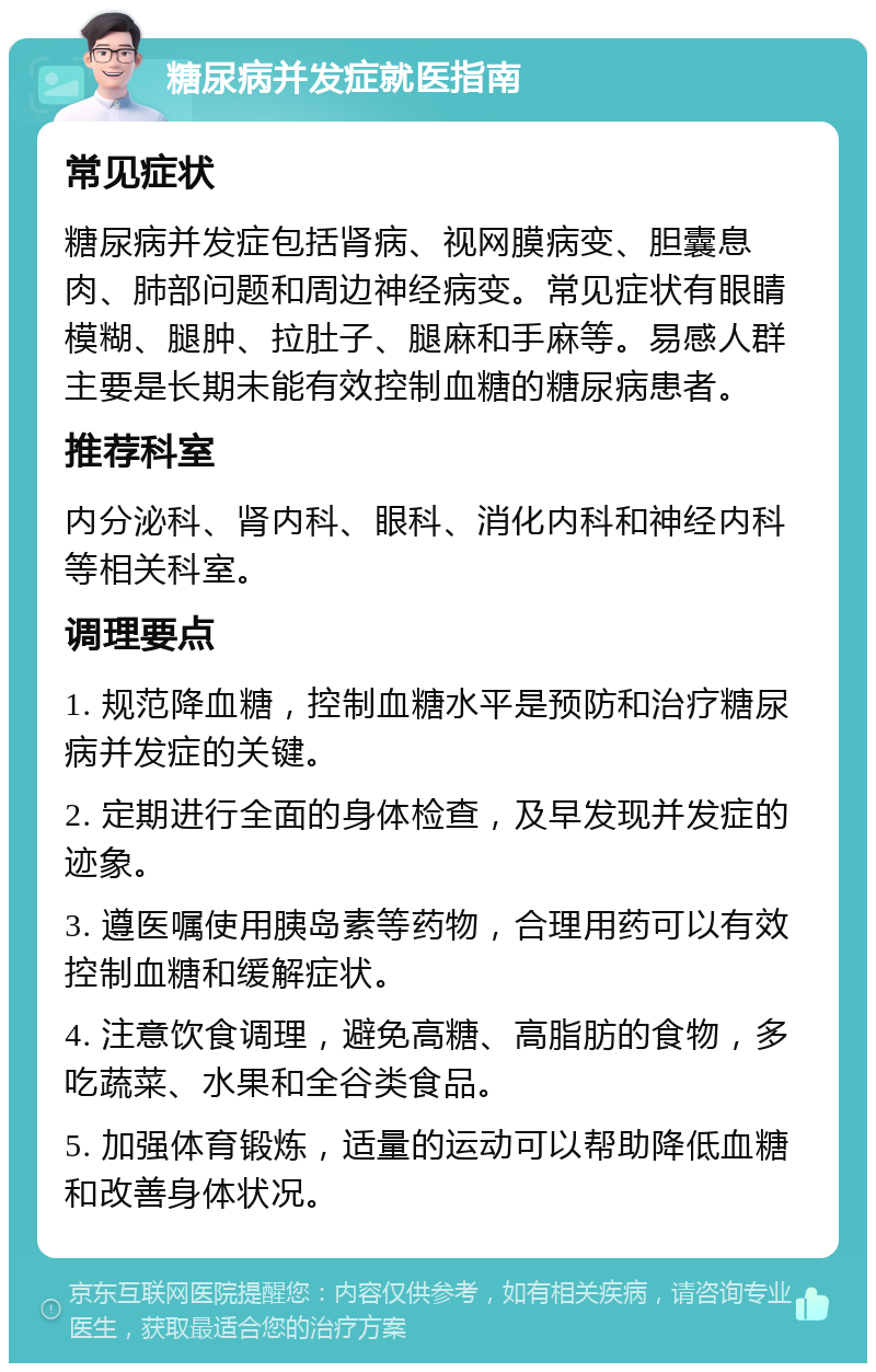 糖尿病并发症就医指南 常见症状 糖尿病并发症包括肾病、视网膜病变、胆囊息肉、肺部问题和周边神经病变。常见症状有眼睛模糊、腿肿、拉肚子、腿麻和手麻等。易感人群主要是长期未能有效控制血糖的糖尿病患者。 推荐科室 内分泌科、肾内科、眼科、消化内科和神经内科等相关科室。 调理要点 1. 规范降血糖，控制血糖水平是预防和治疗糖尿病并发症的关键。 2. 定期进行全面的身体检查，及早发现并发症的迹象。 3. 遵医嘱使用胰岛素等药物，合理用药可以有效控制血糖和缓解症状。 4. 注意饮食调理，避免高糖、高脂肪的食物，多吃蔬菜、水果和全谷类食品。 5. 加强体育锻炼，适量的运动可以帮助降低血糖和改善身体状况。