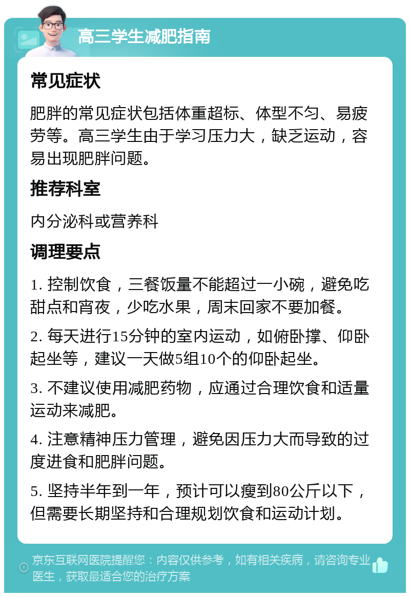 高三学生减肥指南 常见症状 肥胖的常见症状包括体重超标、体型不匀、易疲劳等。高三学生由于学习压力大，缺乏运动，容易出现肥胖问题。 推荐科室 内分泌科或营养科 调理要点 1. 控制饮食，三餐饭量不能超过一小碗，避免吃甜点和宵夜，少吃水果，周末回家不要加餐。 2. 每天进行15分钟的室内运动，如俯卧撑、仰卧起坐等，建议一天做5组10个的仰卧起坐。 3. 不建议使用减肥药物，应通过合理饮食和适量运动来减肥。 4. 注意精神压力管理，避免因压力大而导致的过度进食和肥胖问题。 5. 坚持半年到一年，预计可以瘦到80公斤以下，但需要长期坚持和合理规划饮食和运动计划。