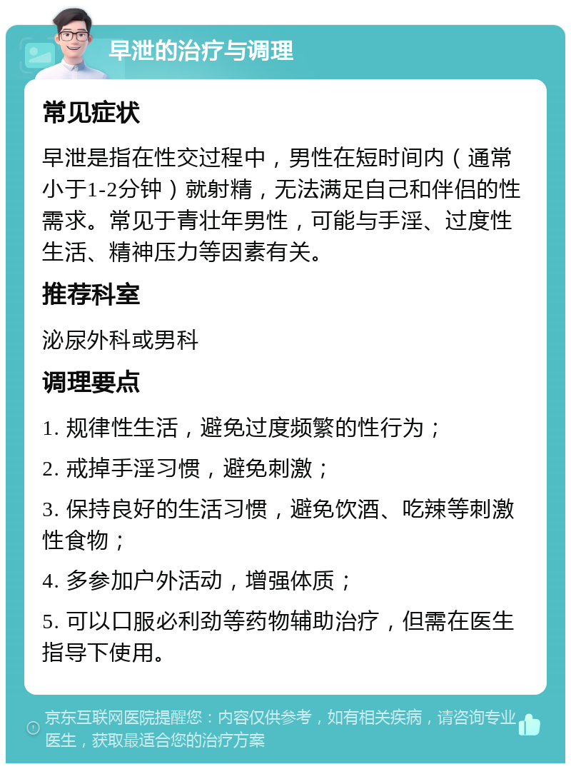 早泄的治疗与调理 常见症状 早泄是指在性交过程中，男性在短时间内（通常小于1-2分钟）就射精，无法满足自己和伴侣的性需求。常见于青壮年男性，可能与手淫、过度性生活、精神压力等因素有关。 推荐科室 泌尿外科或男科 调理要点 1. 规律性生活，避免过度频繁的性行为； 2. 戒掉手淫习惯，避免刺激； 3. 保持良好的生活习惯，避免饮酒、吃辣等刺激性食物； 4. 多参加户外活动，增强体质； 5. 可以口服必利劲等药物辅助治疗，但需在医生指导下使用。