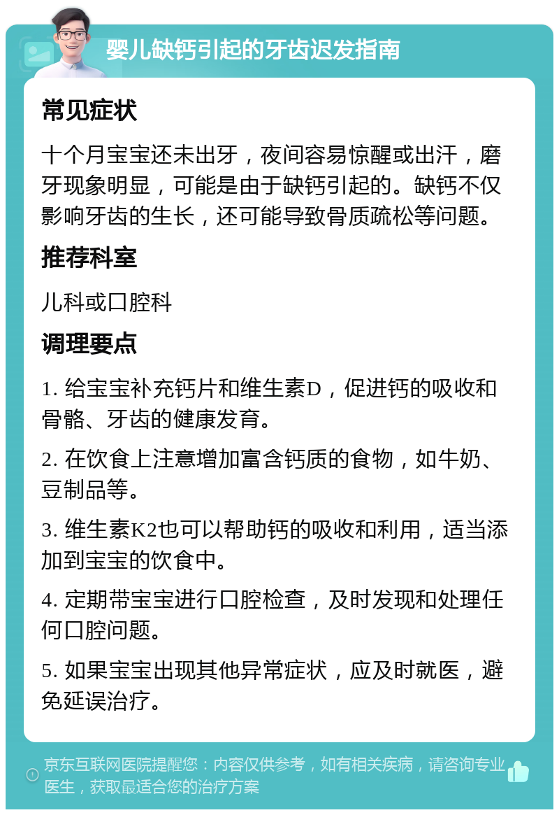 婴儿缺钙引起的牙齿迟发指南 常见症状 十个月宝宝还未出牙，夜间容易惊醒或出汗，磨牙现象明显，可能是由于缺钙引起的。缺钙不仅影响牙齿的生长，还可能导致骨质疏松等问题。 推荐科室 儿科或口腔科 调理要点 1. 给宝宝补充钙片和维生素D，促进钙的吸收和骨骼、牙齿的健康发育。 2. 在饮食上注意增加富含钙质的食物，如牛奶、豆制品等。 3. 维生素K2也可以帮助钙的吸收和利用，适当添加到宝宝的饮食中。 4. 定期带宝宝进行口腔检查，及时发现和处理任何口腔问题。 5. 如果宝宝出现其他异常症状，应及时就医，避免延误治疗。