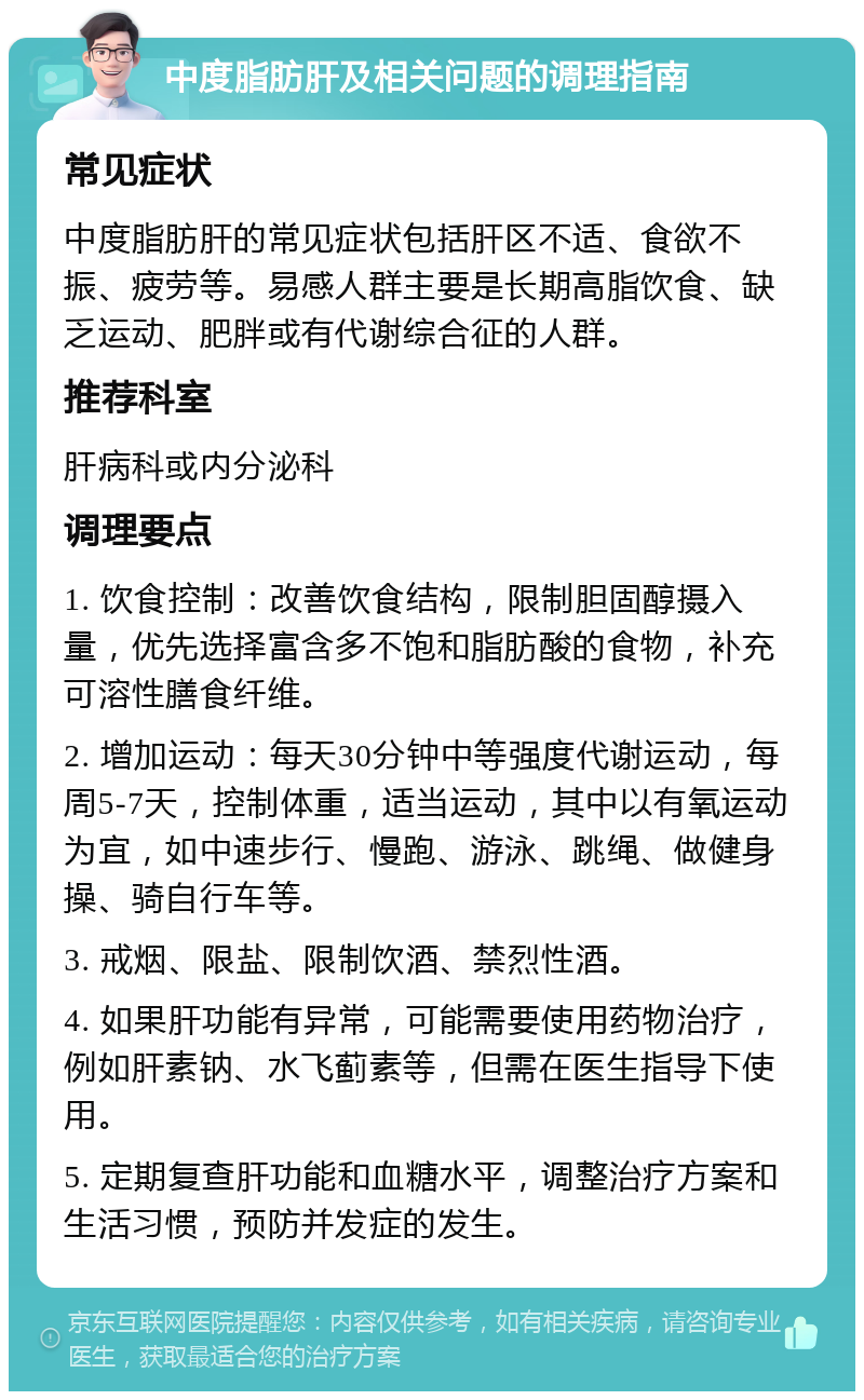 中度脂肪肝及相关问题的调理指南 常见症状 中度脂肪肝的常见症状包括肝区不适、食欲不振、疲劳等。易感人群主要是长期高脂饮食、缺乏运动、肥胖或有代谢综合征的人群。 推荐科室 肝病科或内分泌科 调理要点 1. 饮食控制：改善饮食结构，限制胆固醇摄入量，优先选择富含多不饱和脂肪酸的食物，补充可溶性膳食纤维。 2. 增加运动：每天30分钟中等强度代谢运动，每周5-7天，控制体重，适当运动，其中以有氧运动为宜，如中速步行、慢跑、游泳、跳绳、做健身操、骑自行车等。 3. 戒烟、限盐、限制饮酒、禁烈性酒。 4. 如果肝功能有异常，可能需要使用药物治疗，例如肝素钠、水飞蓟素等，但需在医生指导下使用。 5. 定期复查肝功能和血糖水平，调整治疗方案和生活习惯，预防并发症的发生。