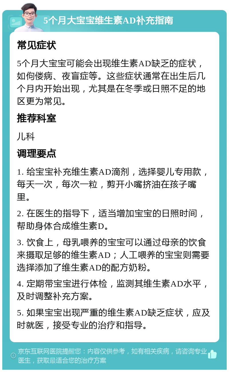 5个月大宝宝维生素AD补充指南 常见症状 5个月大宝宝可能会出现维生素AD缺乏的症状，如佝偻病、夜盲症等。这些症状通常在出生后几个月内开始出现，尤其是在冬季或日照不足的地区更为常见。 推荐科室 儿科 调理要点 1. 给宝宝补充维生素AD滴剂，选择婴儿专用款，每天一次，每次一粒，剪开小嘴挤油在孩子嘴里。 2. 在医生的指导下，适当增加宝宝的日照时间，帮助身体合成维生素D。 3. 饮食上，母乳喂养的宝宝可以通过母亲的饮食来摄取足够的维生素AD；人工喂养的宝宝则需要选择添加了维生素AD的配方奶粉。 4. 定期带宝宝进行体检，监测其维生素AD水平，及时调整补充方案。 5. 如果宝宝出现严重的维生素AD缺乏症状，应及时就医，接受专业的治疗和指导。