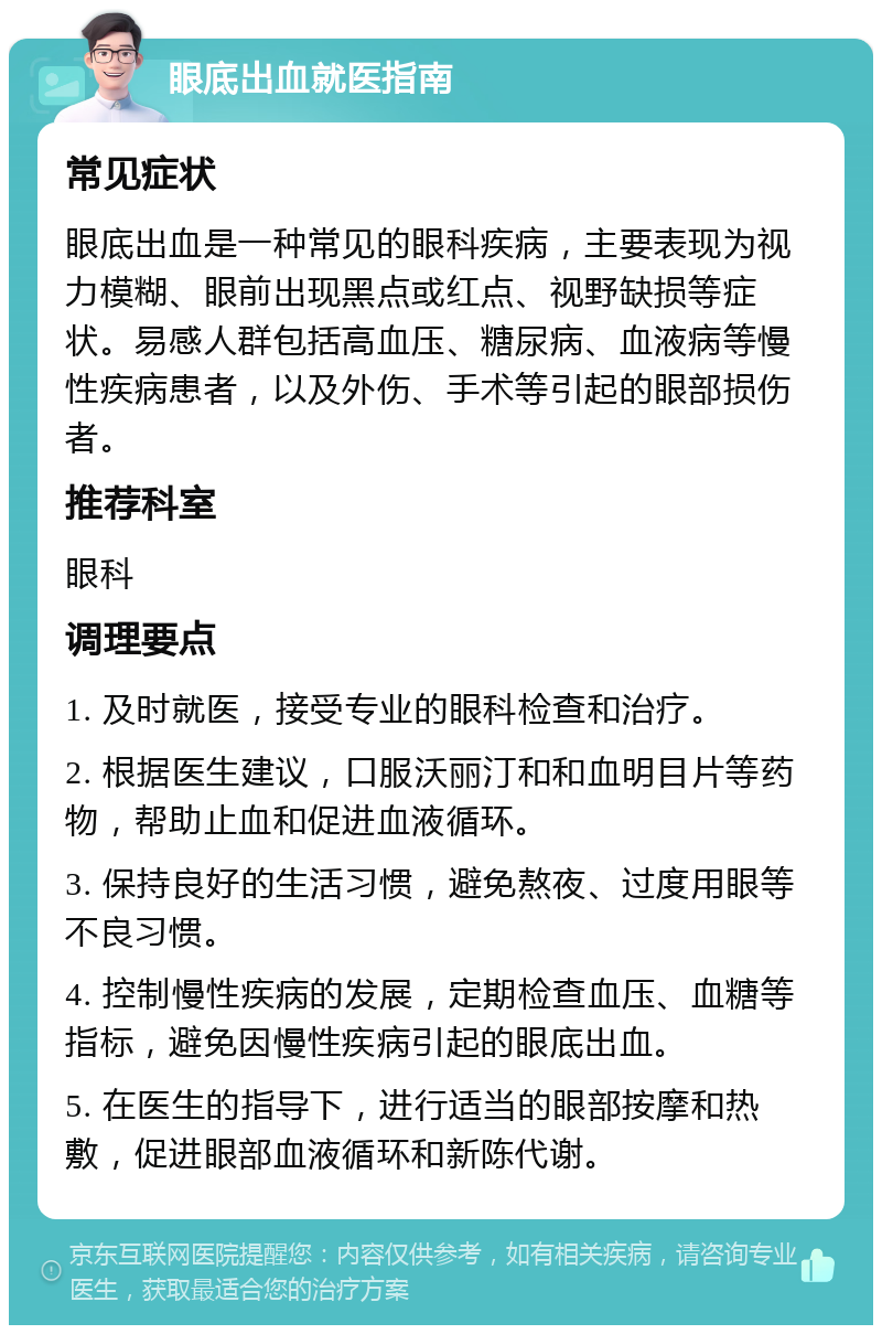 眼底出血就医指南 常见症状 眼底出血是一种常见的眼科疾病，主要表现为视力模糊、眼前出现黑点或红点、视野缺损等症状。易感人群包括高血压、糖尿病、血液病等慢性疾病患者，以及外伤、手术等引起的眼部损伤者。 推荐科室 眼科 调理要点 1. 及时就医，接受专业的眼科检查和治疗。 2. 根据医生建议，口服沃丽汀和和血明目片等药物，帮助止血和促进血液循环。 3. 保持良好的生活习惯，避免熬夜、过度用眼等不良习惯。 4. 控制慢性疾病的发展，定期检查血压、血糖等指标，避免因慢性疾病引起的眼底出血。 5. 在医生的指导下，进行适当的眼部按摩和热敷，促进眼部血液循环和新陈代谢。