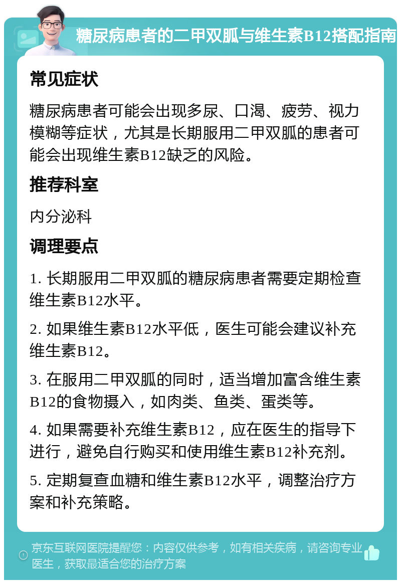 糖尿病患者的二甲双胍与维生素B12搭配指南 常见症状 糖尿病患者可能会出现多尿、口渴、疲劳、视力模糊等症状，尤其是长期服用二甲双胍的患者可能会出现维生素B12缺乏的风险。 推荐科室 内分泌科 调理要点 1. 长期服用二甲双胍的糖尿病患者需要定期检查维生素B12水平。 2. 如果维生素B12水平低，医生可能会建议补充维生素B12。 3. 在服用二甲双胍的同时，适当增加富含维生素B12的食物摄入，如肉类、鱼类、蛋类等。 4. 如果需要补充维生素B12，应在医生的指导下进行，避免自行购买和使用维生素B12补充剂。 5. 定期复查血糖和维生素B12水平，调整治疗方案和补充策略。