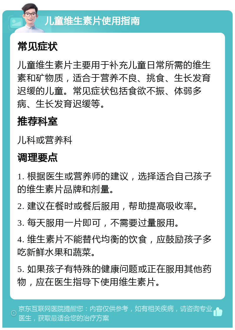 儿童维生素片使用指南 常见症状 儿童维生素片主要用于补充儿童日常所需的维生素和矿物质，适合于营养不良、挑食、生长发育迟缓的儿童。常见症状包括食欲不振、体弱多病、生长发育迟缓等。 推荐科室 儿科或营养科 调理要点 1. 根据医生或营养师的建议，选择适合自己孩子的维生素片品牌和剂量。 2. 建议在餐时或餐后服用，帮助提高吸收率。 3. 每天服用一片即可，不需要过量服用。 4. 维生素片不能替代均衡的饮食，应鼓励孩子多吃新鲜水果和蔬菜。 5. 如果孩子有特殊的健康问题或正在服用其他药物，应在医生指导下使用维生素片。