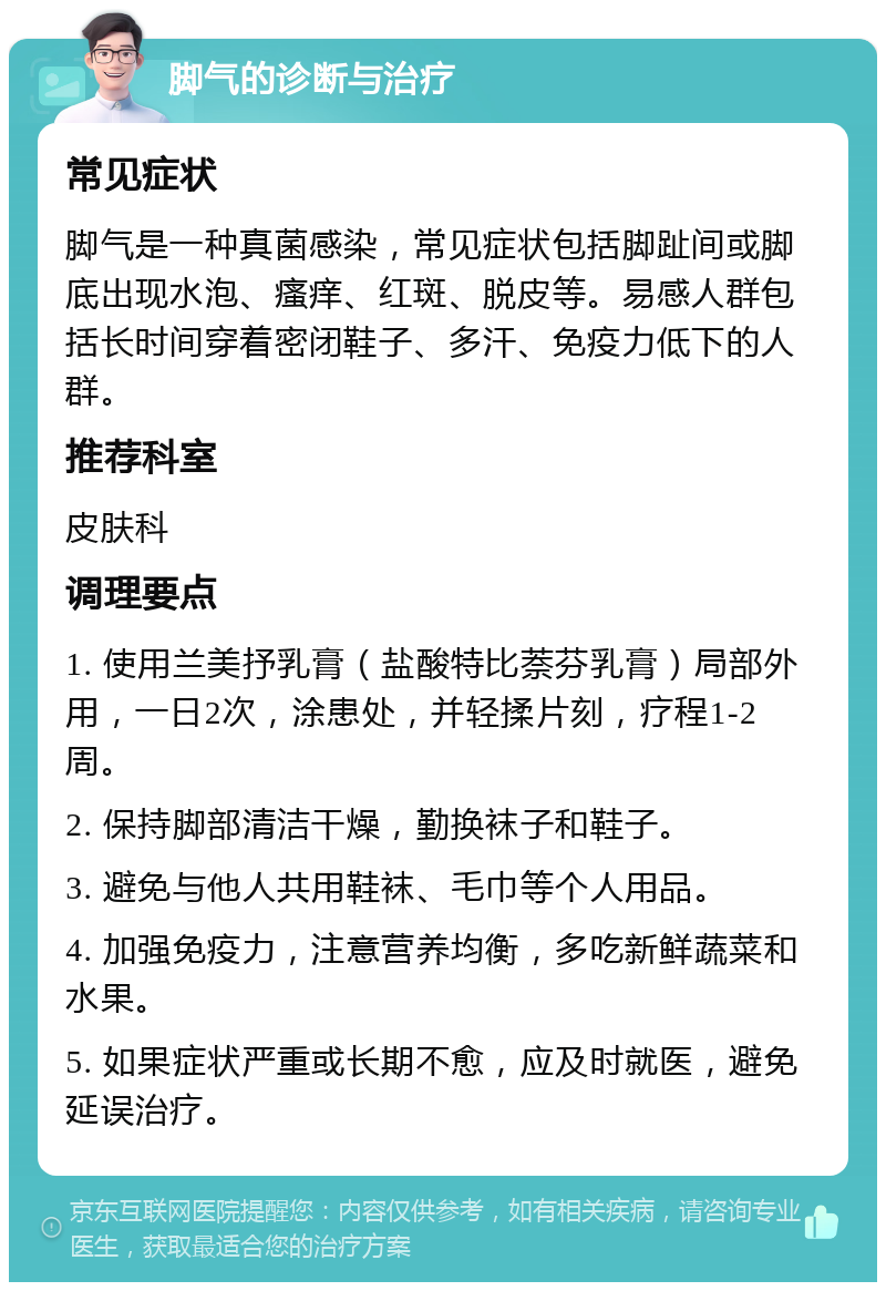 脚气的诊断与治疗 常见症状 脚气是一种真菌感染，常见症状包括脚趾间或脚底出现水泡、瘙痒、红斑、脱皮等。易感人群包括长时间穿着密闭鞋子、多汗、免疫力低下的人群。 推荐科室 皮肤科 调理要点 1. 使用兰美抒乳膏（盐酸特比萘芬乳膏）局部外用，一日2次，涂患处，并轻揉片刻，疗程1-2周。 2. 保持脚部清洁干燥，勤换袜子和鞋子。 3. 避免与他人共用鞋袜、毛巾等个人用品。 4. 加强免疫力，注意营养均衡，多吃新鲜蔬菜和水果。 5. 如果症状严重或长期不愈，应及时就医，避免延误治疗。