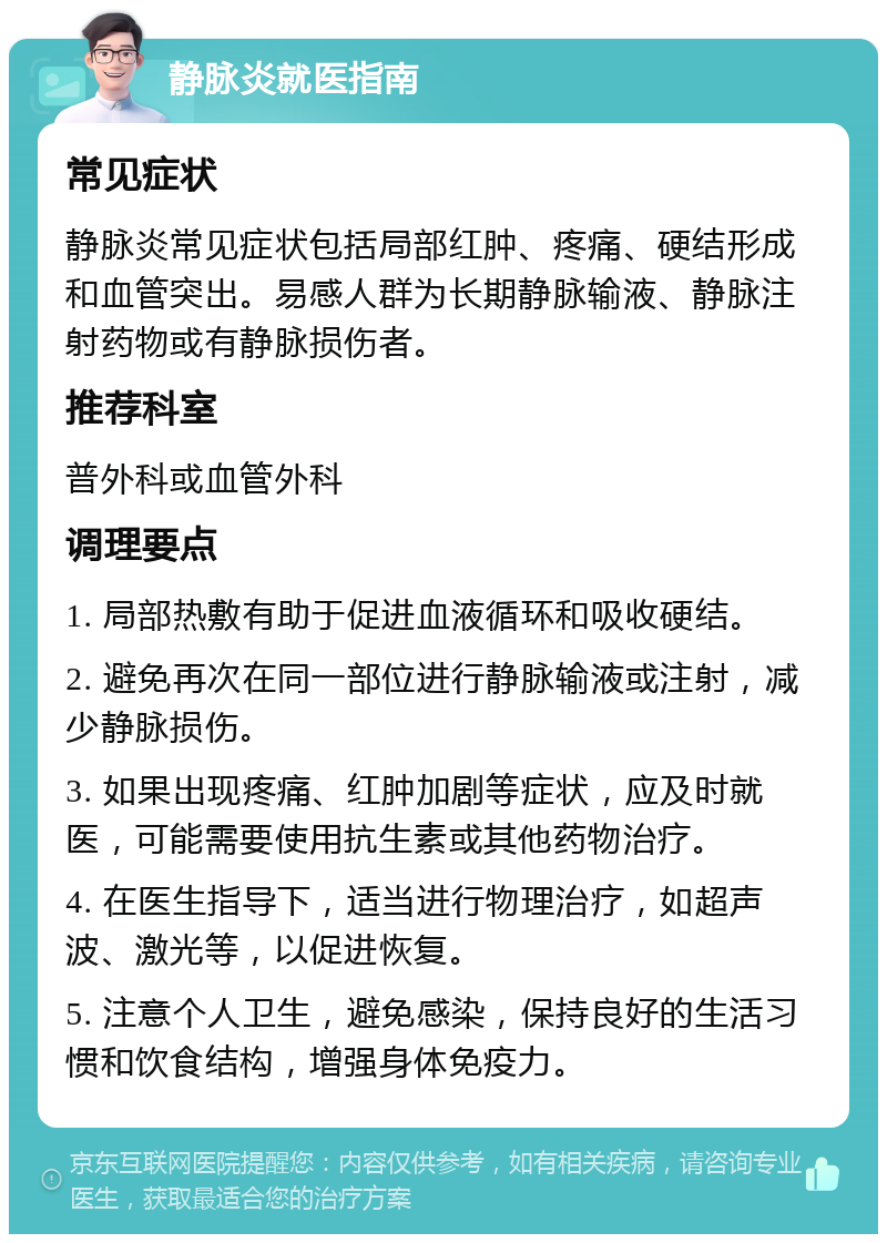 静脉炎就医指南 常见症状 静脉炎常见症状包括局部红肿、疼痛、硬结形成和血管突出。易感人群为长期静脉输液、静脉注射药物或有静脉损伤者。 推荐科室 普外科或血管外科 调理要点 1. 局部热敷有助于促进血液循环和吸收硬结。 2. 避免再次在同一部位进行静脉输液或注射，减少静脉损伤。 3. 如果出现疼痛、红肿加剧等症状，应及时就医，可能需要使用抗生素或其他药物治疗。 4. 在医生指导下，适当进行物理治疗，如超声波、激光等，以促进恢复。 5. 注意个人卫生，避免感染，保持良好的生活习惯和饮食结构，增强身体免疫力。