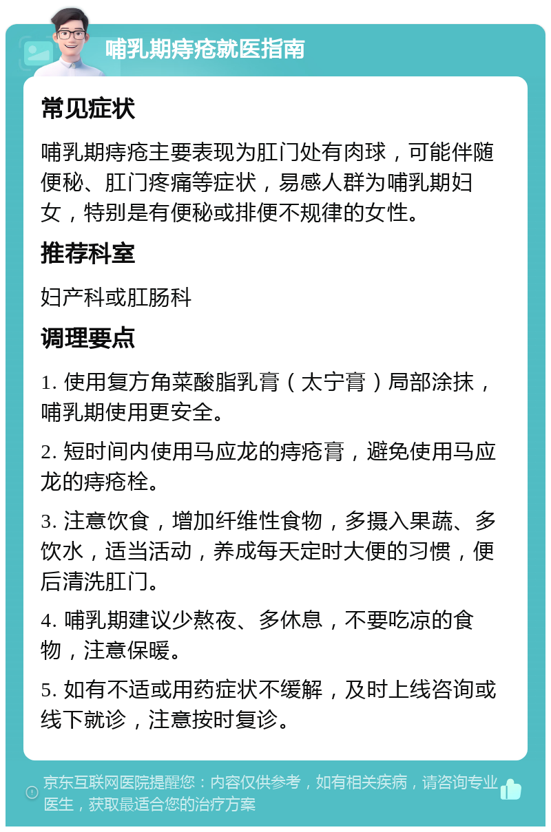 哺乳期痔疮就医指南 常见症状 哺乳期痔疮主要表现为肛门处有肉球，可能伴随便秘、肛门疼痛等症状，易感人群为哺乳期妇女，特别是有便秘或排便不规律的女性。 推荐科室 妇产科或肛肠科 调理要点 1. 使用复方角菜酸脂乳膏（太宁膏）局部涂抹，哺乳期使用更安全。 2. 短时间内使用马应龙的痔疮膏，避免使用马应龙的痔疮栓。 3. 注意饮食，增加纤维性食物，多摄入果蔬、多饮水，适当活动，养成每天定时大便的习惯，便后清洗肛门。 4. 哺乳期建议少熬夜、多休息，不要吃凉的食物，注意保暖。 5. 如有不适或用药症状不缓解，及时上线咨询或线下就诊，注意按时复诊。