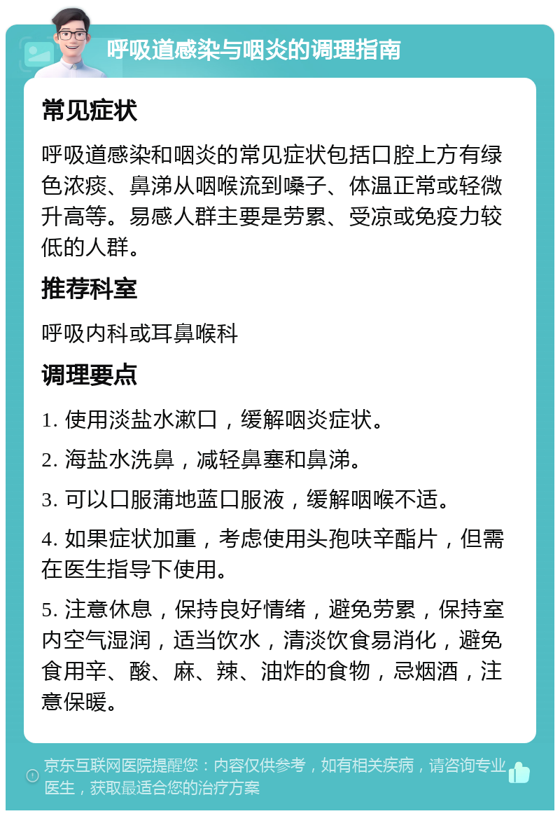 呼吸道感染与咽炎的调理指南 常见症状 呼吸道感染和咽炎的常见症状包括口腔上方有绿色浓痰、鼻涕从咽喉流到嗓子、体温正常或轻微升高等。易感人群主要是劳累、受凉或免疫力较低的人群。 推荐科室 呼吸内科或耳鼻喉科 调理要点 1. 使用淡盐水漱口，缓解咽炎症状。 2. 海盐水洗鼻，减轻鼻塞和鼻涕。 3. 可以口服蒲地蓝口服液，缓解咽喉不适。 4. 如果症状加重，考虑使用头孢呋辛酯片，但需在医生指导下使用。 5. 注意休息，保持良好情绪，避免劳累，保持室内空气湿润，适当饮水，清淡饮食易消化，避免食用辛、酸、麻、辣、油炸的食物，忌烟酒，注意保暖。