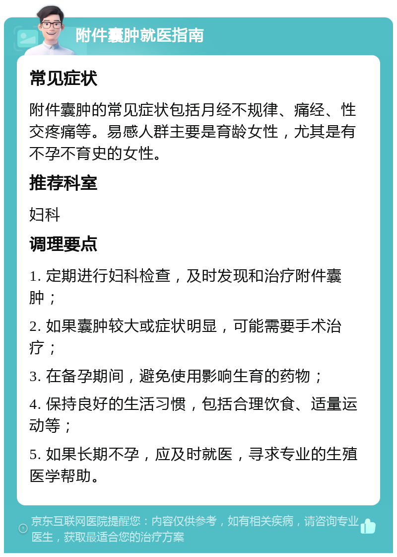 附件囊肿就医指南 常见症状 附件囊肿的常见症状包括月经不规律、痛经、性交疼痛等。易感人群主要是育龄女性，尤其是有不孕不育史的女性。 推荐科室 妇科 调理要点 1. 定期进行妇科检查，及时发现和治疗附件囊肿； 2. 如果囊肿较大或症状明显，可能需要手术治疗； 3. 在备孕期间，避免使用影响生育的药物； 4. 保持良好的生活习惯，包括合理饮食、适量运动等； 5. 如果长期不孕，应及时就医，寻求专业的生殖医学帮助。