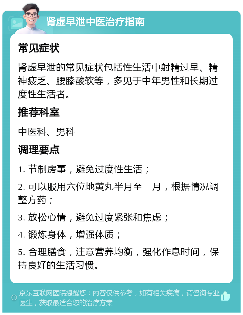 肾虚早泄中医治疗指南 常见症状 肾虚早泄的常见症状包括性生活中射精过早、精神疲乏、腰膝酸软等，多见于中年男性和长期过度性生活者。 推荐科室 中医科、男科 调理要点 1. 节制房事，避免过度性生活； 2. 可以服用六位地黄丸半月至一月，根据情况调整方药； 3. 放松心情，避免过度紧张和焦虑； 4. 锻炼身体，增强体质； 5. 合理膳食，注意营养均衡，强化作息时间，保持良好的生活习惯。