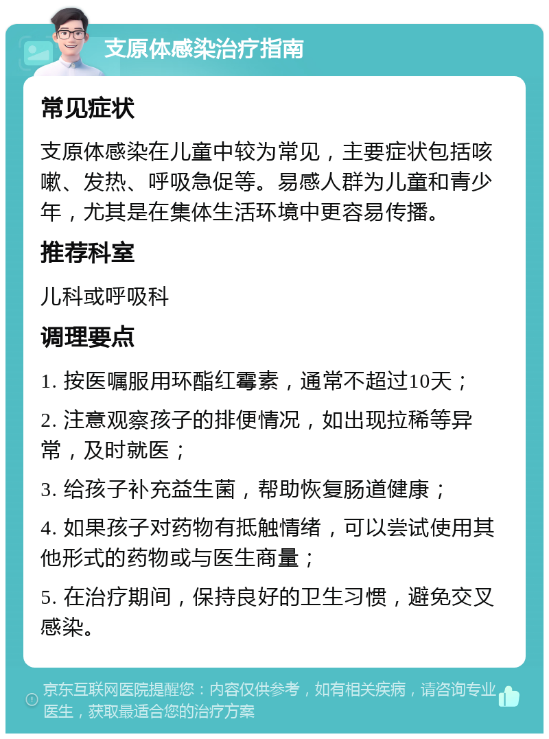 支原体感染治疗指南 常见症状 支原体感染在儿童中较为常见，主要症状包括咳嗽、发热、呼吸急促等。易感人群为儿童和青少年，尤其是在集体生活环境中更容易传播。 推荐科室 儿科或呼吸科 调理要点 1. 按医嘱服用环酯红霉素，通常不超过10天； 2. 注意观察孩子的排便情况，如出现拉稀等异常，及时就医； 3. 给孩子补充益生菌，帮助恢复肠道健康； 4. 如果孩子对药物有抵触情绪，可以尝试使用其他形式的药物或与医生商量； 5. 在治疗期间，保持良好的卫生习惯，避免交叉感染。