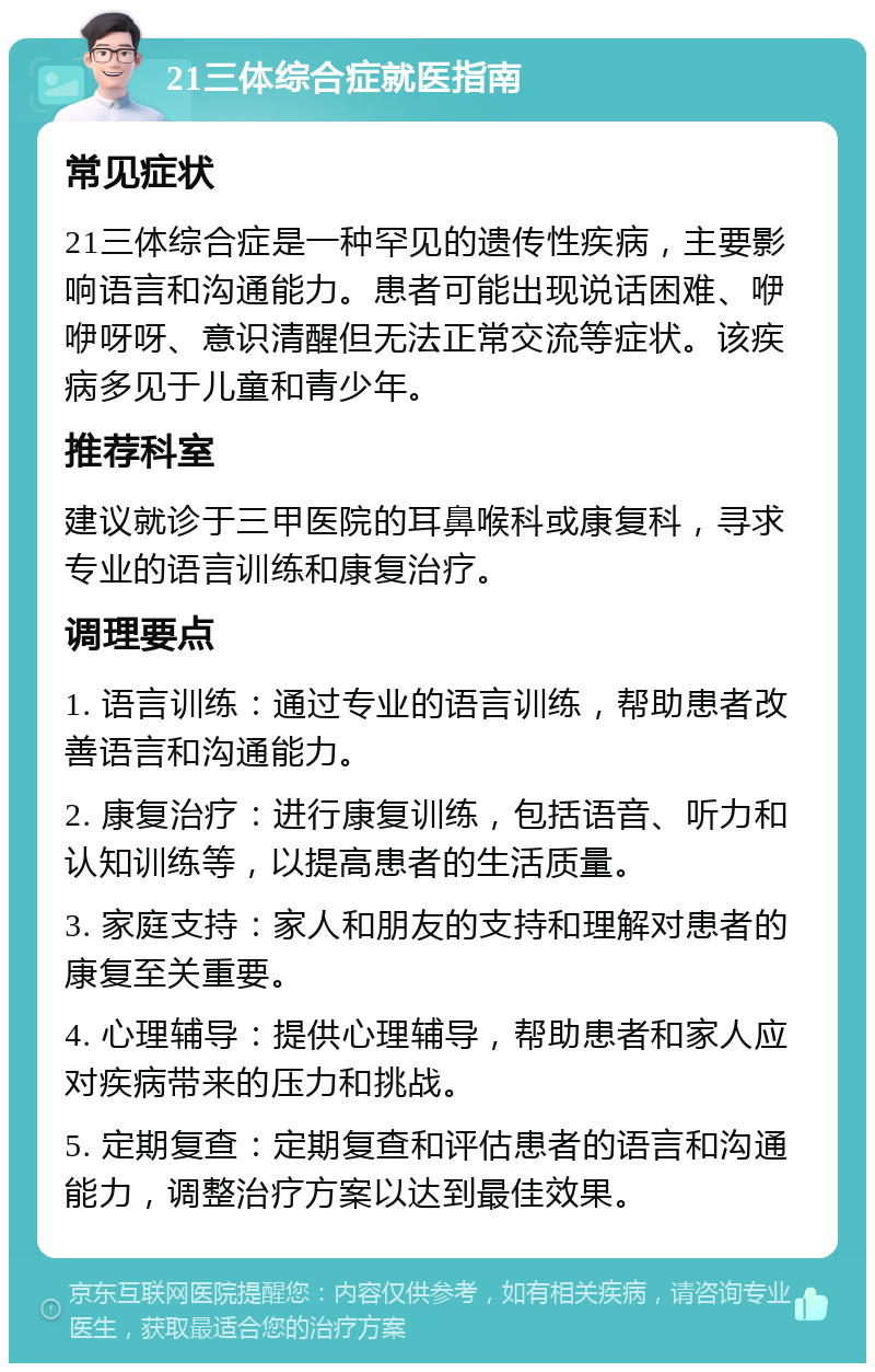 21三体综合症就医指南 常见症状 21三体综合症是一种罕见的遗传性疾病，主要影响语言和沟通能力。患者可能出现说话困难、咿咿呀呀、意识清醒但无法正常交流等症状。该疾病多见于儿童和青少年。 推荐科室 建议就诊于三甲医院的耳鼻喉科或康复科，寻求专业的语言训练和康复治疗。 调理要点 1. 语言训练：通过专业的语言训练，帮助患者改善语言和沟通能力。 2. 康复治疗：进行康复训练，包括语音、听力和认知训练等，以提高患者的生活质量。 3. 家庭支持：家人和朋友的支持和理解对患者的康复至关重要。 4. 心理辅导：提供心理辅导，帮助患者和家人应对疾病带来的压力和挑战。 5. 定期复查：定期复查和评估患者的语言和沟通能力，调整治疗方案以达到最佳效果。