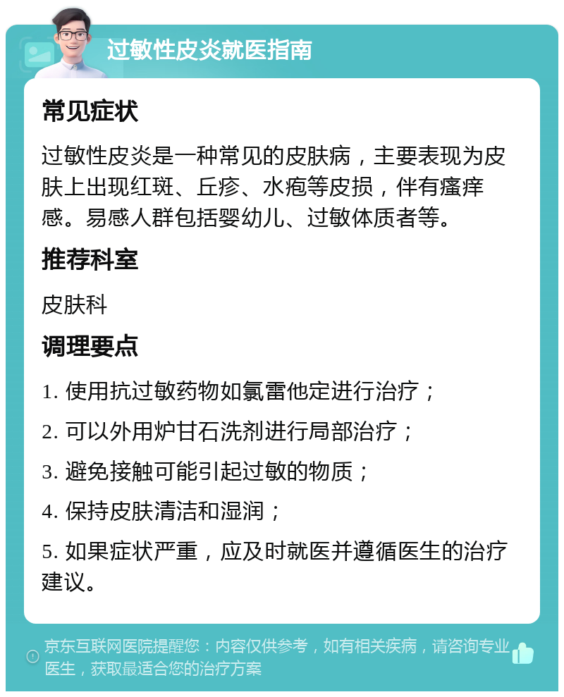 过敏性皮炎就医指南 常见症状 过敏性皮炎是一种常见的皮肤病，主要表现为皮肤上出现红斑、丘疹、水疱等皮损，伴有瘙痒感。易感人群包括婴幼儿、过敏体质者等。 推荐科室 皮肤科 调理要点 1. 使用抗过敏药物如氯雷他定进行治疗； 2. 可以外用炉甘石洗剂进行局部治疗； 3. 避免接触可能引起过敏的物质； 4. 保持皮肤清洁和湿润； 5. 如果症状严重，应及时就医并遵循医生的治疗建议。