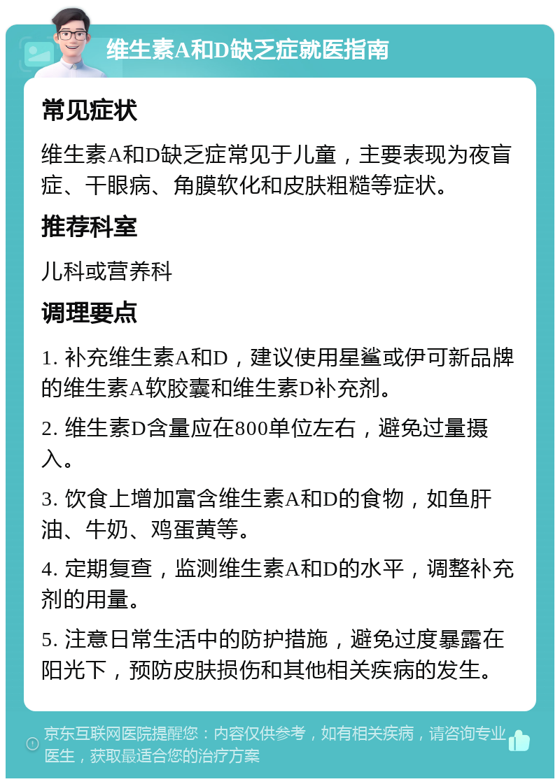 维生素A和D缺乏症就医指南 常见症状 维生素A和D缺乏症常见于儿童，主要表现为夜盲症、干眼病、角膜软化和皮肤粗糙等症状。 推荐科室 儿科或营养科 调理要点 1. 补充维生素A和D，建议使用星鲨或伊可新品牌的维生素A软胶囊和维生素D补充剂。 2. 维生素D含量应在800单位左右，避免过量摄入。 3. 饮食上增加富含维生素A和D的食物，如鱼肝油、牛奶、鸡蛋黄等。 4. 定期复查，监测维生素A和D的水平，调整补充剂的用量。 5. 注意日常生活中的防护措施，避免过度暴露在阳光下，预防皮肤损伤和其他相关疾病的发生。