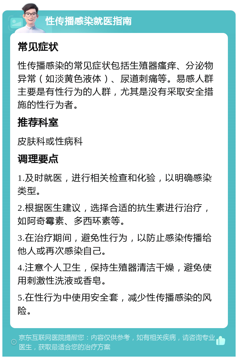 性传播感染就医指南 常见症状 性传播感染的常见症状包括生殖器瘙痒、分泌物异常（如淡黄色液体）、尿道刺痛等。易感人群主要是有性行为的人群，尤其是没有采取安全措施的性行为者。 推荐科室 皮肤科或性病科 调理要点 1.及时就医，进行相关检查和化验，以明确感染类型。 2.根据医生建议，选择合适的抗生素进行治疗，如阿奇霉素、多西环素等。 3.在治疗期间，避免性行为，以防止感染传播给他人或再次感染自己。 4.注意个人卫生，保持生殖器清洁干燥，避免使用刺激性洗液或香皂。 5.在性行为中使用安全套，减少性传播感染的风险。