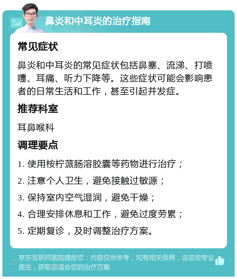 鼻炎和中耳炎的治疗指南 常见症状 鼻炎和中耳炎的常见症状包括鼻塞、流涕、打喷嚏、耳痛、听力下降等。这些症状可能会影响患者的日常生活和工作，甚至引起并发症。 推荐科室 耳鼻喉科 调理要点 1. 使用桉柠蒎肠溶胶囊等药物进行治疗； 2. 注意个人卫生，避免接触过敏源； 3. 保持室内空气湿润，避免干燥； 4. 合理安排休息和工作，避免过度劳累； 5. 定期复诊，及时调整治疗方案。