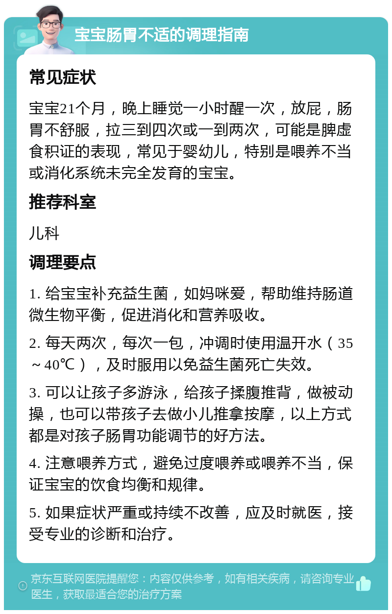 宝宝肠胃不适的调理指南 常见症状 宝宝21个月，晚上睡觉一小时醒一次，放屁，肠胃不舒服，拉三到四次或一到两次，可能是脾虚食积证的表现，常见于婴幼儿，特别是喂养不当或消化系统未完全发育的宝宝。 推荐科室 儿科 调理要点 1. 给宝宝补充益生菌，如妈咪爱，帮助维持肠道微生物平衡，促进消化和营养吸收。 2. 每天两次，每次一包，冲调时使用温开水（35～40℃），及时服用以免益生菌死亡失效。 3. 可以让孩子多游泳，给孩子揉腹推背，做被动操，也可以带孩子去做小儿推拿按摩，以上方式都是对孩子肠胃功能调节的好方法。 4. 注意喂养方式，避免过度喂养或喂养不当，保证宝宝的饮食均衡和规律。 5. 如果症状严重或持续不改善，应及时就医，接受专业的诊断和治疗。